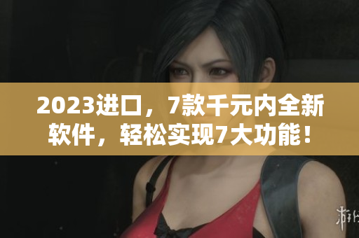 2023進(jìn)口，7款千元內(nèi)全新軟件，輕松實(shí)現(xiàn)7大功能！
