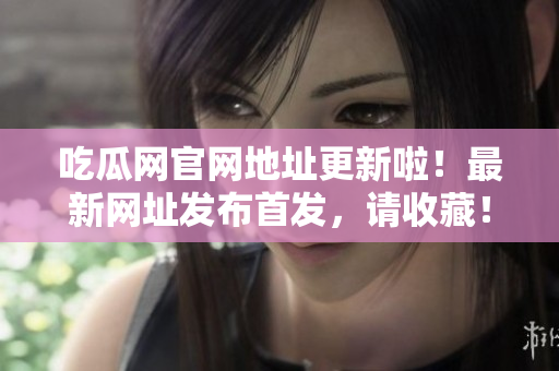 吃瓜網(wǎng)官網(wǎng)地址更新啦！最新網(wǎng)址發(fā)布首發(fā)，請(qǐng)收藏！