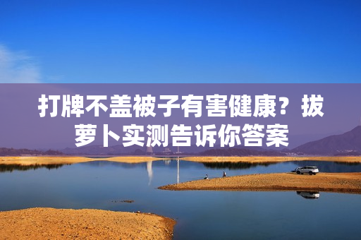 打牌不蓋被子有害健康？拔蘿卜實(shí)測(cè)告訴你答案