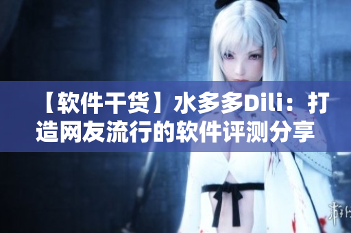 【軟件干貨】水多多Dili：打造網(wǎng)友流行的軟件評測分享平臺