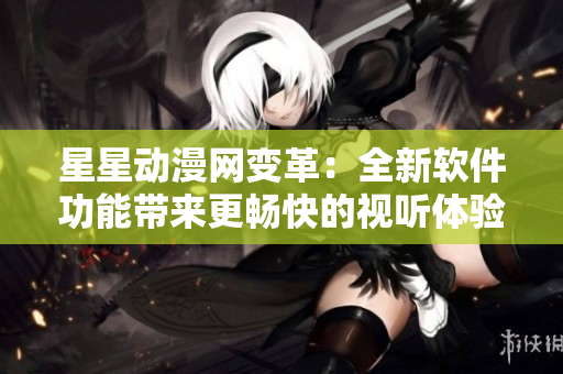 星星動漫網(wǎng)變革：全新軟件功能帶來更暢快的視聽體驗