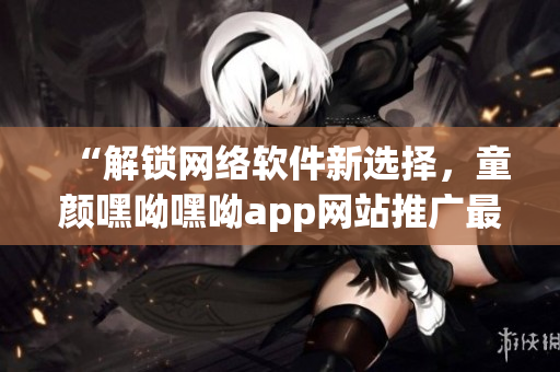 “解鎖網(wǎng)絡(luò)軟件新選擇，童顏嘿呦嘿呦app網(wǎng)站推廣最全解析”