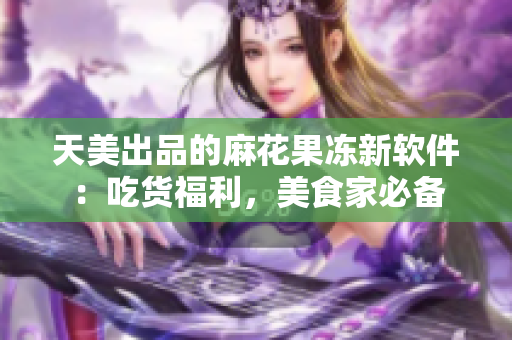 天美出品的麻花果凍新軟件：吃貨福利，美食家必備