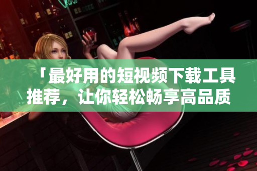 「最好用的短視頻下載工具推薦，讓你輕松暢享高品質視頻體驗」