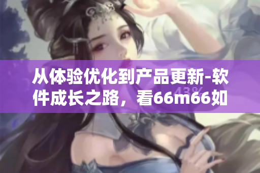 從體驗(yàn)優(yōu)化到產(chǎn)品更新-軟件成長(zhǎng)之路，看66m66如何打造交互一流的軟件
