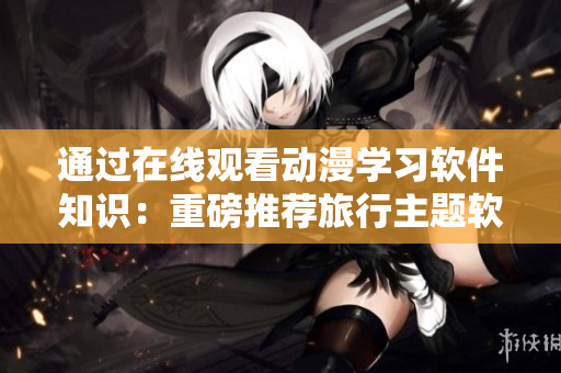 通過在線觀看動漫學(xué)習(xí)軟件知識：重磅推薦旅行主題軟件動漫