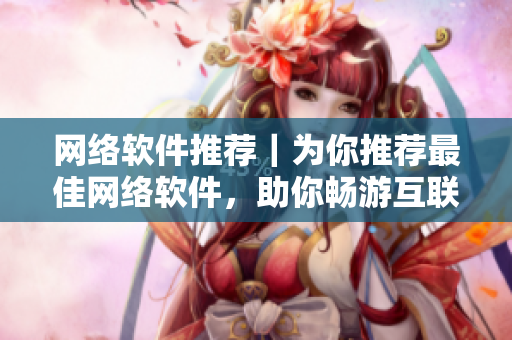 網(wǎng)絡(luò)軟件推薦｜為你推薦最佳網(wǎng)絡(luò)軟件，助你暢游互聯(lián)網(wǎng)