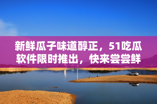 新鮮瓜子味道醇正，51吃瓜軟件限時推出，快來嘗嘗鮮！