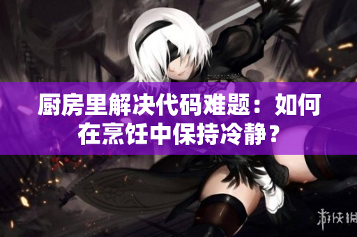 廚房里解決代碼難題：如何在烹飪中保持冷靜？