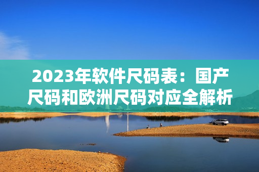 2023年軟件尺碼表：國產(chǎn)尺碼和歐洲尺碼對應(yīng)全解析