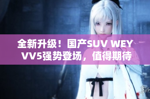 全新升級！國產(chǎn)SUV WEY VV5強勢登場，值得期待！