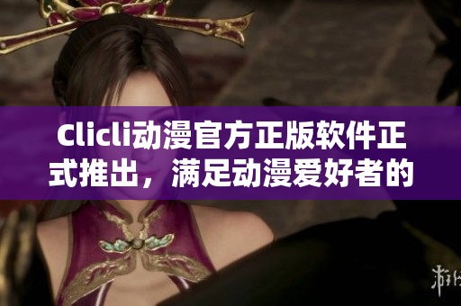 Clicli動漫官方正版軟件正式推出，滿足動漫愛好者的全方位需求