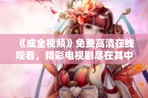 《成全視頻》免費高清在線觀看，精彩電視劇盡在其中！
