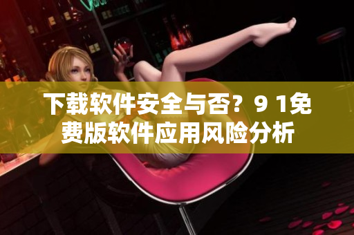 下載軟件安全與否？9 1免費版軟件應用風險分析