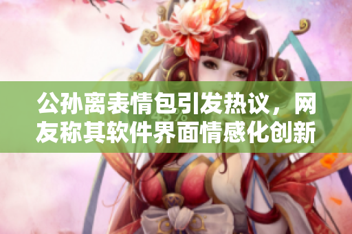 公孫離表情包引發(fā)熱議，網(wǎng)友稱其軟件界面情感化創(chuàng)新