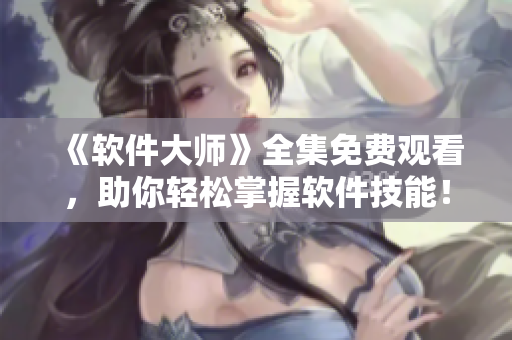 《軟件大師》全集免費(fèi)觀看，助你輕松掌握軟件技能！- 一名軟件編輯的推薦