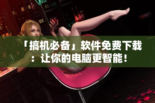 「搞機(jī)必備」軟件免費(fèi)下載：讓你的電腦更智能！