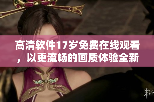 高清軟件17歲免費(fèi)在線觀看，以更流暢的畫質(zhì)體驗(yàn)全新功能