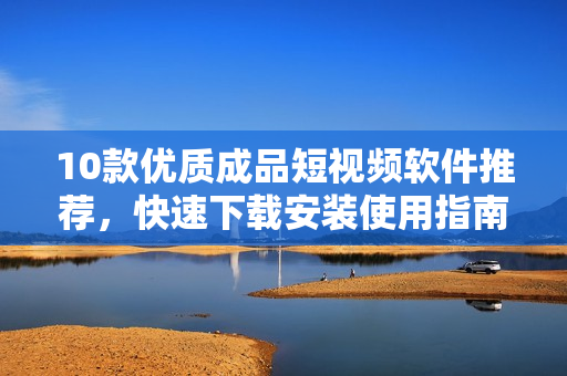 10款優(yōu)質(zhì)成品短視頻軟件推薦，快速下載安裝使用指南