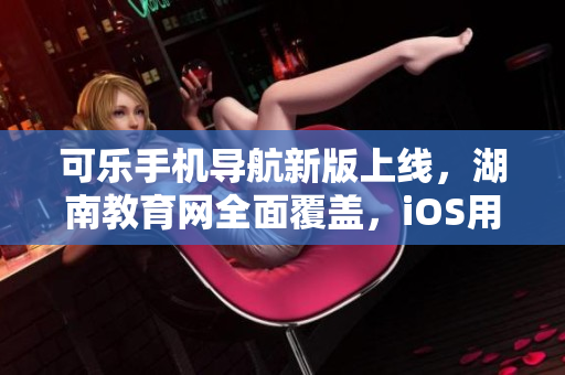 可樂(lè)手機(jī)導(dǎo)航新版上線，湖南教育網(wǎng)全面覆蓋，iOS用戶迎來(lái)福利
