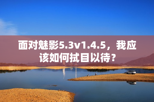 面對(duì)魅影5.3v1.4.5，我應(yīng)該如何拭目以待？