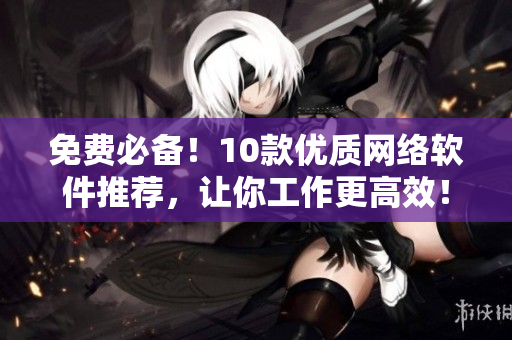 免費必備！10款優(yōu)質(zhì)網(wǎng)絡軟件推薦，讓你工作更高效！