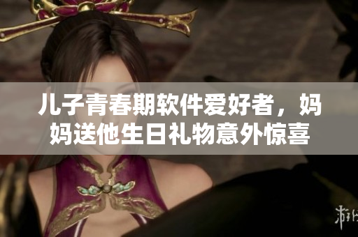 兒子青春期軟件愛好者，媽媽送他生日禮物意外驚喜