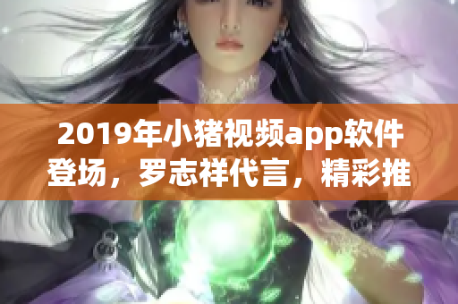 2019年小豬視頻app軟件登場，羅志祥代言，精彩推薦！