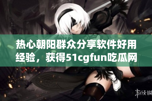 熱心朝陽群眾分享軟件好用經(jīng)驗，獲得51cgfun吃瓜網(wǎng)點贊狂歡