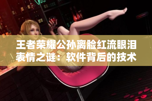王者榮耀公孫離臉紅流眼淚表情之謎：軟件背后的技術(shù)故事