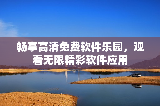 暢享高清免費(fèi)軟件樂(lè)園，觀看無(wú)限精彩軟件應(yīng)用