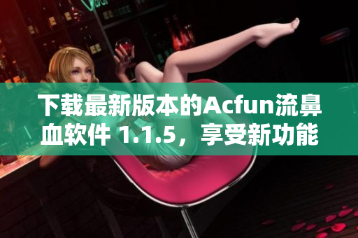 下載最新版本的Acfun流鼻血軟件 1.1.5，享受新功能和更好的使用體驗！