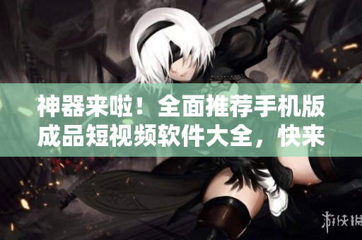 神器來啦！全面推薦手機版成品短視頻軟件大全，快來試試！