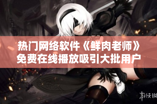 熱門(mén)網(wǎng)絡(luò)軟件《鮮肉老師》免費(fèi)在線播放吸引大批用戶 