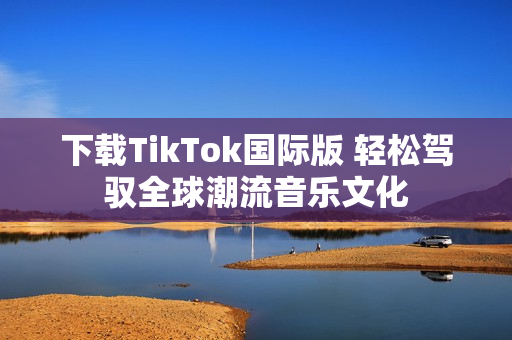 下載TikTok國(guó)際版 輕松駕馭全球潮流音樂文化