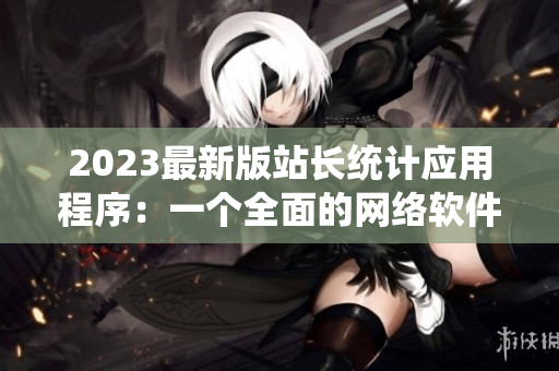 2023最新版站長(zhǎng)統(tǒng)計(jì)應(yīng)用程序：一個(gè)全面的網(wǎng)絡(luò)軟件統(tǒng)計(jì)工具