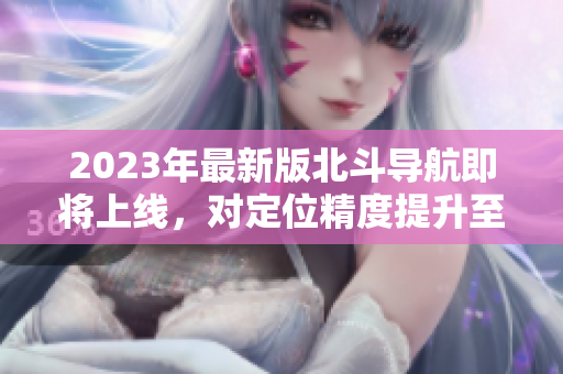 2023年最新版北斗導(dǎo)航即將上線，對定位精度提升至多10倍