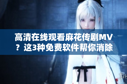 高清在線觀看麻花傳劇MV？這3種免費(fèi)軟件幫你消除下載煩惱！