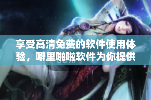 享受高清免費(fèi)的軟件使用體驗(yàn)，噼里啪啦軟件為你提供最佳解決方案
