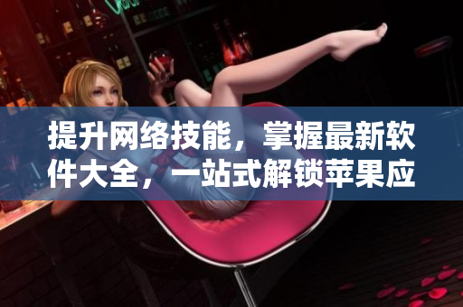 提升網(wǎng)絡(luò)技能，掌握最新軟件大全，一站式解鎖蘋(píng)果應(yīng)用推薦