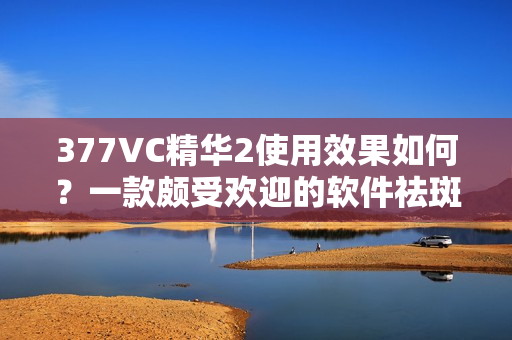 377VC精華2使用效果如何？一款頗受歡迎的軟件祛斑產(chǎn)品