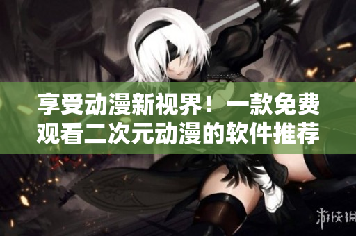 享受動漫新視界！一款免費觀看二次元動漫的軟件推薦