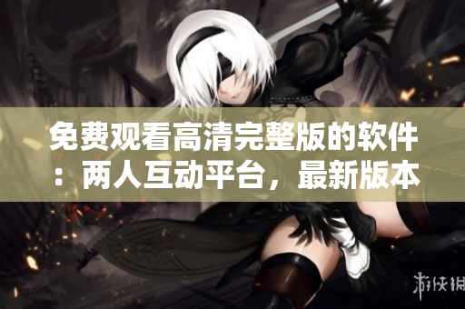 免費(fèi)觀看高清完整版的軟件：兩人互動(dòng)平臺(tái)，最新版本現(xiàn)已更新