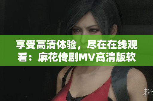 享受高清體驗，盡在在線觀看：麻花傳劇MV高清版軟件解析