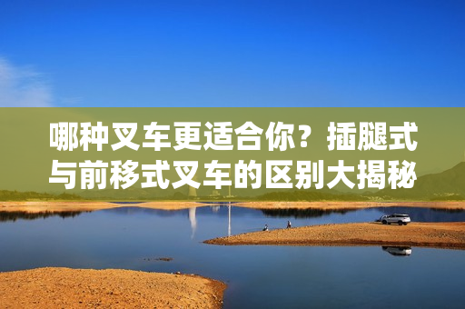 哪種叉車更適合你？插腿式與前移式叉車的區(qū)別大揭秘
