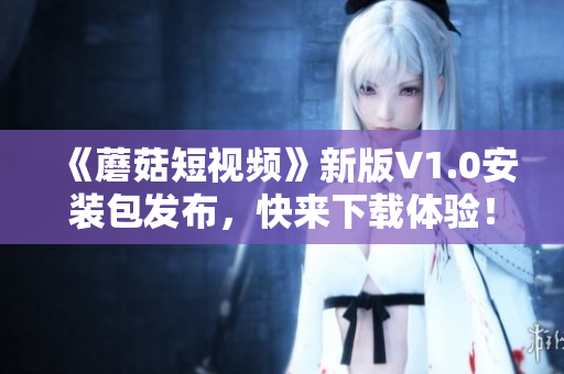 《蘑菇短視頻》新版V1.0安裝包發(fā)布，快來下載體驗(yàn)！