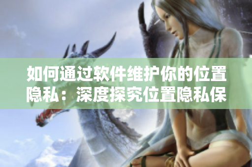 如何通過(guò)軟件維護(hù)你的位置隱私：深度探究位置隱私保護(hù)策略