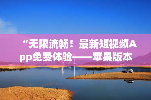 “無限流暢！最新短視頻App免費(fèi)體驗(yàn)——蘋果版本9.1上線！”