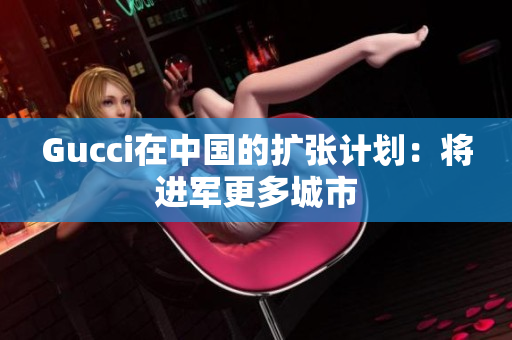 Gucci在中國的擴(kuò)張計(jì)劃：將進(jìn)軍更多城市