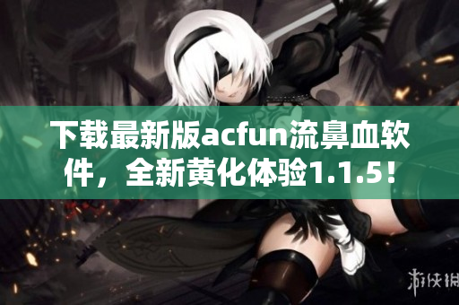 下載最新版acfun流鼻血軟件，全新黃化體驗1.1.5！